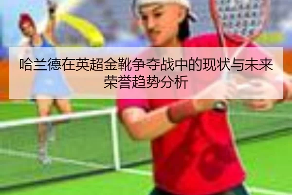 哈兰德在英超金靴争夺战中的现状与未来荣誉趋势分析