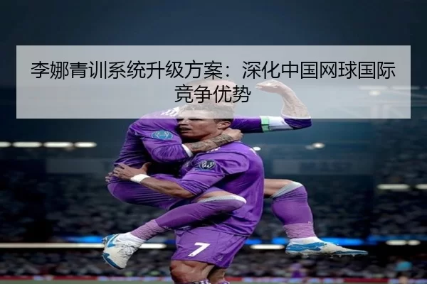 李娜青训系统升级方案：深化中国网球国际竞争优势
